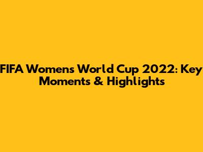 FIFA Women's World Cup 2022: Key Moments & Highlights