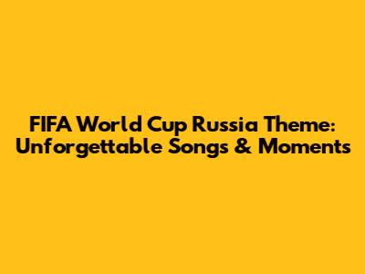 FIFA World Cup Russia Theme: Unforgettable Songs & Moments