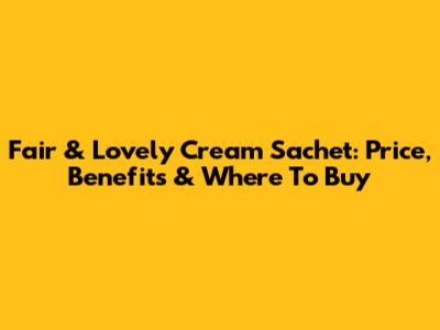 Fair & Lovely Cream Sachet: Price, Benefits & Where To Buy