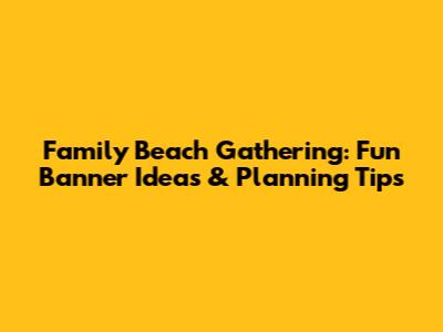 Family Beach Gathering: Fun Banner Ideas & Planning Tips