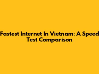 Fastest Internet In Vietnam: A Speed Test Comparison