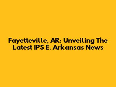 Fayetteville, AR: Unveiling The Latest IPS E. Arkansas News
