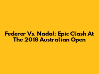 Federer Vs. Nadal: Epic Clash At The 2018 Australian Open
