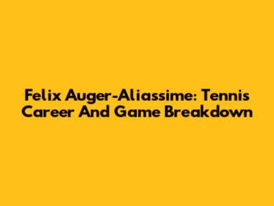 Felix Auger-Aliassime: Tennis Career And Game Breakdown