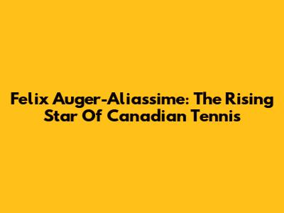 Felix Auger-Aliassime: The Rising Star Of Canadian Tennis