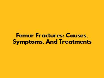 Femur Fractures: Causes, Symptoms, And Treatments