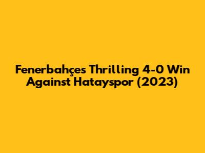Fenerbahçe's Thrilling 4-0 Win Against Hatayspor (2023)