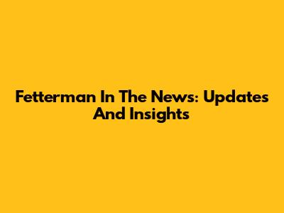 Fetterman In The News: Updates And Insights