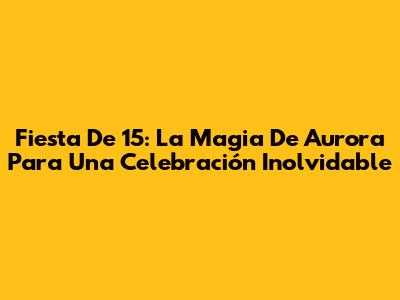 Fiesta De 15: La Magia De Aurora Para Una Celebración Inolvidable