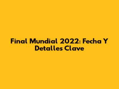 Final Mundial 2022: Fecha Y Detalles Clave