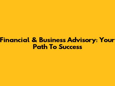 Financial & Business Advisory: Your Path To Success