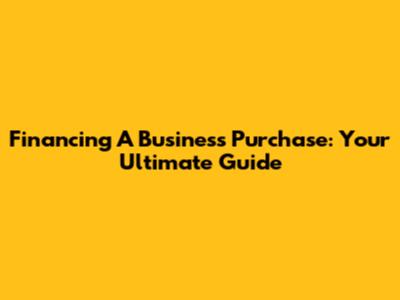 Financing A Business Purchase: Your Ultimate Guide