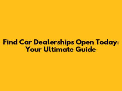 Find Car Dealerships Open Today: Your Ultimate Guide