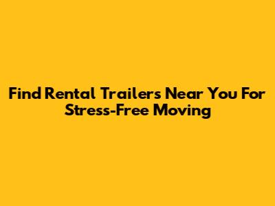 Find Rental Trailers Near You For Stress-Free Moving
