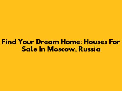 Find Your Dream Home: Houses For Sale In Moscow, Russia