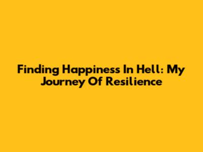 Finding Happiness In Hell: My Journey Of Resilience