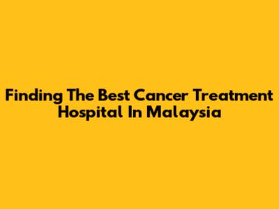 Finding The Best Cancer Treatment Hospital In Malaysia