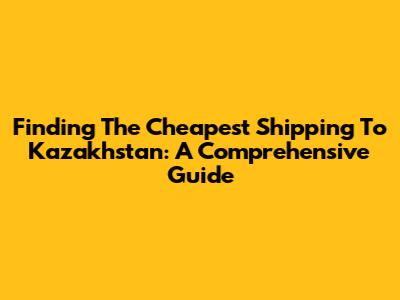Finding The Cheapest Shipping To Kazakhstan: A Comprehensive Guide