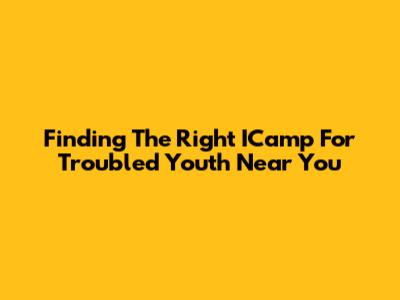 Finding The Right ICamp For Troubled Youth Near You