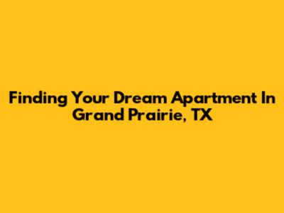 Finding Your Dream Apartment In Grand Prairie, TX