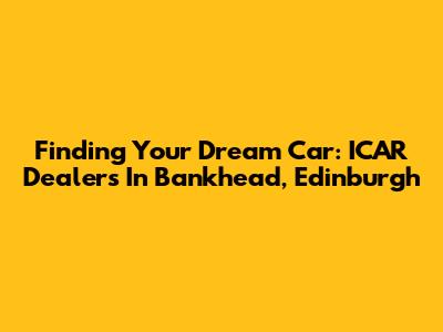 Finding Your Dream Car: ICAR Dealers In Bankhead, Edinburgh