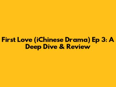 First Love (iChinese Drama) Ep 3: A Deep Dive & Review