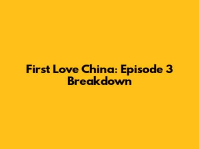 First Love China: Episode 3 Breakdown