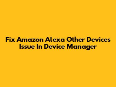 Fix Amazon Alexa 'Other Devices' Issue In Device Manager