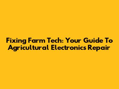 Fixing Farm Tech: Your Guide To Agricultural Electronics Repair