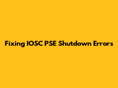 Fixing IOSC PSE Shutdown Errors