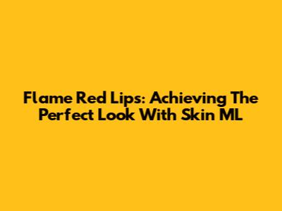 Flame Red Lips: Achieving The Perfect Look With Skin ML