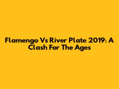 Flamengo Vs River Plate 2019: A Clash For The Ages