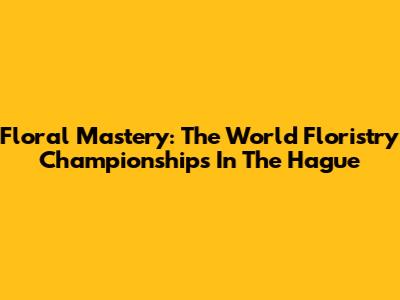Floral Mastery: The World Floristry Championships In The Hague