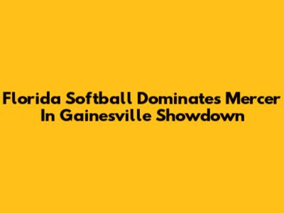 Florida Softball Dominates Mercer In Gainesville Showdown