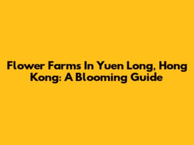 Flower Farms In Yuen Long, Hong Kong: A Blooming Guide