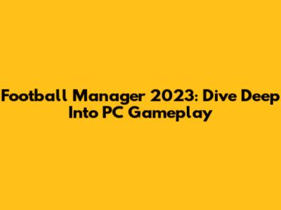 Football Manager 2023: Dive Deep Into PC Gameplay