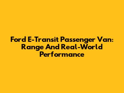 Ford E-Transit Passenger Van: Range And Real-World Performance