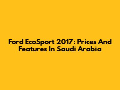 Ford EcoSport 2017: Prices And Features In Saudi Arabia