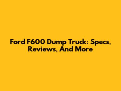 Ford F600 Dump Truck: Specs, Reviews, And More