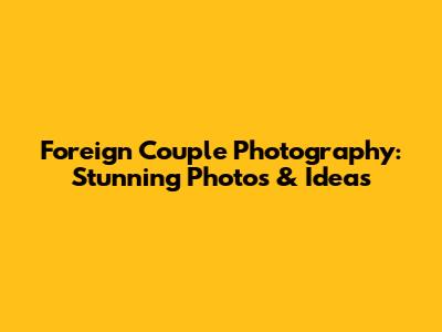 Foreign Couple Photography: Stunning Photos & Ideas