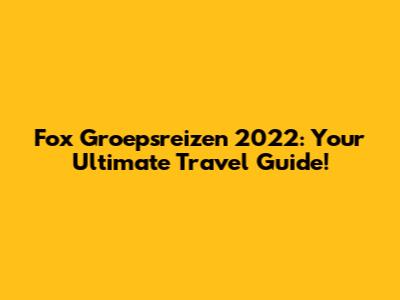 Fox Groepsreizen 2022: Your Ultimate Travel Guide!