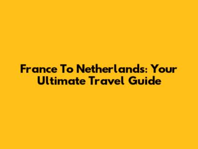 France To Netherlands: Your Ultimate Travel Guide