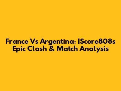France Vs Argentina: IScore808's Epic Clash & Match Analysis