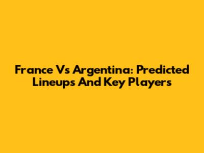 France Vs Argentina: Predicted Lineups And Key Players