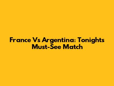 France Vs Argentina: Tonight's Must-See Match
