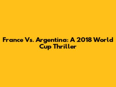France Vs. Argentina: A 2018 World Cup Thriller