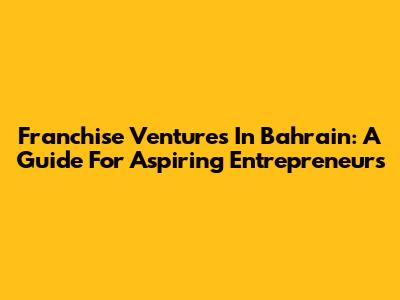 Franchise Ventures In Bahrain: A Guide For Aspiring Entrepreneurs