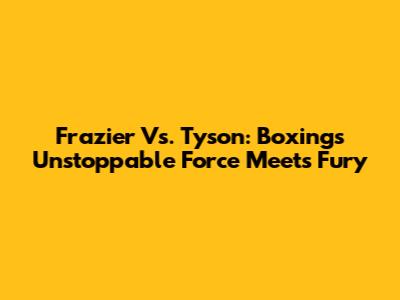 Frazier Vs. Tyson: Boxing's Unstoppable Force Meets Fury