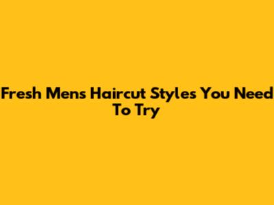 Fresh Men's Haircut Styles You Need To Try