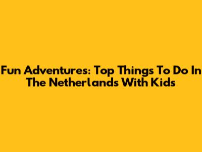 Fun Adventures: Top Things To Do In The Netherlands With Kids
